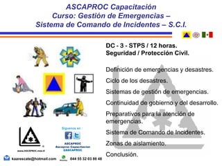 DC - 3 - STPS / 12 horas.
Seguridad / Protección Civil.
Definición de emergencias y desastres.
Ciclo de los desastres.
Sistemas de gestión de emergencias.
Continuidad de gobierno y del desarrollo.
Preparativos para la atención de
emergencias.
Sistema de Comando de Incidentes.
Zonas de aislamiento.
Conclusión.
ASCAPROC Capacitación
Curso: Gestión de Emergencias –
Sistema de Comando de Incidentes – S.C.I.
kaarescate@hotmail.com 044 55 32 03 86 48
 