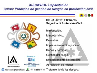DC - 3 - STPS / 12 horas.
Seguridad / Protección Civil.
Introducción.
Marco jurídico.
Desastres.
Impacto económico y social.
Daños y pérdidas.
Gestión del riesgo.
Establecimiento del contexto.
Apreciación de riesgos.
Tratamiento de los riesgos.
ASCAPROC Capacitación
Curso: Procesos de gestión de riesgos en protección civil.
kaarescate@hotmail.com 044 55 32 03 86 48
 