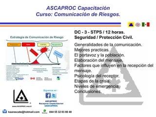 DC - 3 - STPS / 12 horas.
Seguridad / Protección Civil.
Generalidades de la comunicación.
Mejores practicas.
El portavoz y la población.
Elaboración del mensaje.
Factores que influyen en la recepción del
mensaje.
Psicología del receptor.
Etapas de la crisis.
Niveles de emergencia.
Conclusiones.
kaarescate@hotmail.com 044 55 32 03 86 48
ASCAPROC Capacitación
Curso: Comunicación de Riesgos.
 