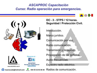 DC - 3 - STPS / 12 horas.
Seguridad / Protección Civil.
Introducción.
Marco jurídico.
Comunicación por voz.
Radio comunicación.
Transmisión y recepción.
Propagación de las señales.
Audio frecuencias.
Espectro radio eléctrico.
Radios de comunicación.
ASCAPROC Capacitación
Curso: Radio operación para emergencias.
kaarescate@hotmail.com 044 55 32 03 86 48
 