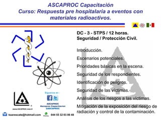 DC - 3 - STPS / 12 horas.
Seguridad / Protección Civil.
Introducción.
Escenarios potenciales.
Prioridades básicas en la escena.
Seguridad de los respondientes.
Identificación de peligros.
Seguridad de las víctimas.
Análisis de los riesgos a las víctimas.
Mitigación de la exposición del riesgo de
radiación y control de la contaminación.
ASCAPROC Capacitación
Curso: Respuesta pre hospitalaria a eventos con
materiales radioactivos.
kaarescate@hotmail.com 044 55 32 03 86 48
 