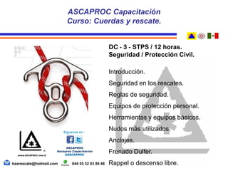 DC - 3 - STPS / 12 horas.
Seguridad / Protección Civil.
Introducción.
Seguridad en los rescates.
Reglas de seguridad.
Equipos de protección personal.
Herramientas y equipos básicos.
Nudos más utilizados.
Anclajes.
Frenado Dulfer.
Rappel o descenso libre.
ASCAPROC Capacitación
Curso: Cuerdas y rescate.
kaarescate@hotmail.com 044 55 32 03 86 48
 