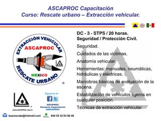 DC - 3 - STPS / 20 horas.
Seguridad / Protección Civil.
Seguridad.
Cuidados de las victimas.
Anatomía vehicular.
Herramientas: manuales, neumáticas,
hidráulicas y eléctricas.
Maniobras básicas de evaluación de la
escena.
Estabilización de vehículos ligeros en
cualquier posición.
Técnicas de extracción vehicular.
ASCAPROC Capacitación
Curso: Rescate urbano – Extracción vehicular.
kaarescate@hotmail.com 044 55 32 03 86 48
 