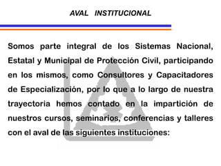 Somos parte integral de los Sistemas Nacional,
Estatal y Municipal de Protección Civil, participando
en los mismos, como Consultores y Capacitadores
de Especialización, por lo que a lo largo de nuestra
trayectoria hemos contado en la impartición de
nuestros cursos, seminarios, conferencias y talleres
con el aval de las siguientes instituciones:
AVAL INSTITUCIONAL
 