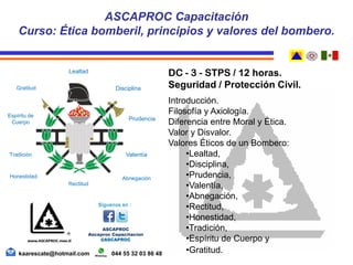 DC - 3 - STPS / 12 horas.
Seguridad / Protección Civil.
Introducción.
Filosofía y Axiología.
Diferencia entre Moral y Ética.
Valor y Disvalor.
Valores Éticos de un Bombero:
•Lealtad,
•Disciplina,
•Prudencia,
•Valentía,
•Abnegación,
•Rectitud,
•Honestidad,
•Tradición,
•Espíritu de Cuerpo y
•Gratitud.
ASCAPROC Capacitación
Curso: Ética bomberil, principios y valores del bombero.
kaarescate@hotmail.com 044 55 32 03 86 48
Tradición
Espíritu de
Cuerpo
Lealtad
Disciplina
Prudencia
Valentía
Abnegación
Rectitud
Honestidad
Gratitud
 