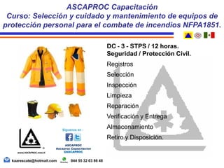 DC - 3 - STPS / 12 horas.
Seguridad / Protección Civil.
Registros
Selección
Inspección
Limpieza
Reparación
Verificación y Entrega
Almacenamiento
Retiro y Disposición.
ASCAPROC Capacitación
Curso: Selección y cuidado y mantenimiento de equipos de
protección personal para el combate de incendios NFPA1851.
kaarescate@hotmail.com 044 55 32 03 86 48
 