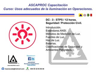 DC - 3 - STPS / 12 horas.
Seguridad / Protección Civil.
Introducción.
Estándares ANSI.
Métodos de Medición de Luz.
Fuentes de Luz.
Haz de Luz.
Baterías.
Clasificaciones de Seguridad y
Ambientes Peligrosos.
ASCAPROC Capacitación
Curso: Usos adecuados de la iluminación en Operaciones.
kaarescate@hotmail.com 044 55 32 03 86 48
 