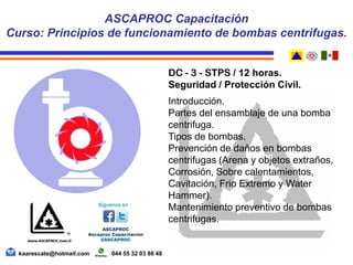 DC - 3 - STPS / 12 horas.
Seguridad / Protección Civil.
Introducción.
Partes del ensamblaje de una bomba
centrifuga.
Tipos de bombas.
Prevención de daños en bombas
centrifugas (Arena y objetos extraños,
Corrosión, Sobre calentamientos,
Cavitación, Frio Extremo y Water
Hammer).
Mantenimiento preventivo de bombas
centrifugas.
ASCAPROC Capacitación
Curso: Principios de funcionamiento de bombas centrifugas.
kaarescate@hotmail.com 044 55 32 03 86 48
 