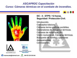 DC - 3 - STPS / 12 horas.
Seguridad / Protección Civil.
Introducción.
Conceptos básicos.
Cámaras termo graficas portátiles.
Generadores de imágenes térmicas.
Cámaras de infrarrojos (IR).
Visión nocturna vs. Cámaras térmicas.
Búsqueda de heridos y personas
desaparecidas.
Conclusiones.
ASCAPROC Capacitación
Curso: Cámaras térmicas en el combate de incendios.
kaarescate@hotmail.com 044 55 32 03 86 48
 