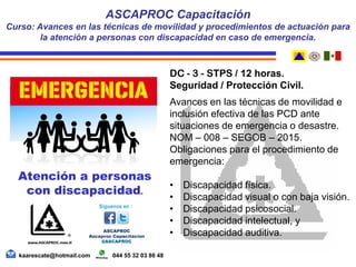 DC - 3 - STPS / 12 horas.
Seguridad / Protección Civil.
Avances en las técnicas de movilidad e
inclusión efectiva de las PCD ante
situaciones de emergencia o desastre.
NOM – 008 – SEGOB – 2015.
Obligaciones para el procedimiento de
emergencia:
• Discapacidad física.
• Discapacidad visual o con baja visión.
• Discapacidad psicosocial.
• Discapacidad intelectual, y
• Discapacidad auditiva.
ASCAPROC Capacitación
Curso: Avances en las técnicas de movilidad y procedimientos de actuación para
la atención a personas con discapacidad en caso de emergencia.
kaarescate@hotmail.com 044 55 32 03 86 48
Atención a personas
con discapacidad.
 