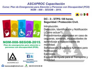DC - 3 - STPS / 08 horas.
Seguridad / Protección Civil.
Introducción.
Detección, Identificación y Notificación
(¡Como actuar?).
Procedimientos especiales en caso de
cegueras, sorderas, incapacidades de
aprendizaje e incapacidades de
movilidad.
Señalización, Equipos y Aparatos para
Notificación.
Ejercicios.
Equipos de Ayuda para el Transporte y
Movilidad.
ASCAPROC Capacitación
Curso: Plan de Emergencias para Atención a Personas con Discapacidad (PCD)
NOM – 008 – SEGOB – 2015.
kaarescate@hotmail.com 044 55 32 03 86 48
NOM-008-SEGOB-2015.
Plan de emergencias para atención a
personas con discapacidad (PCD).
 