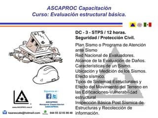 DC - 3 - STPS / 12 horas.
Seguridad / Protección Civil.
Plan Sismo o Programa de Atención
ante Sismo
Red Nacional de Evaluadores.
Alcance de la Evaluación de Daños.
Características de un Sismo.
Ubicación y Medición de los Sismos.
Efecto sísmico.
Tipos de Sistemas Estructurales y
Efecto del Movimiento del Terreno en
las Edificaciones-Vulnerabilidad
estructural
Inspección Básica Post Sísmica de
Estructuras y Recolección de
información.
ASCAPROC Capacitación
Curso: Evaluación estructural básica.
kaarescate@hotmail.com 044 55 32 03 86 48
 