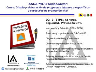 DC - 3 - STPS / 12 horas.
Seguridad / Protección Civil.
Introducción y Definición PIPC o PEPC.
Funciones y organización del CIPC o UIPC.
Diagnostico de Riesgos y Recursos
Contenido especifico del PIPC o PEPC.
Subprograma de Prevención en etapa de Gestión
Prospectiva y Correctiva.
Subprograma de Auxilio en su etapa de Gestión
Reactiva del Riesgo.
Subprograma de restablecimiento en su etapa de
Gestión Prospectiva –Correctiva.
ASCAPROC Capacitación
Curso: Diseño y elaboración de programas internos o específicos
y especiales de protección civil.
kaarescate@hotmail.com 044 55 32 03 86 48
 