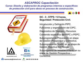 DC - 3 - STPS / 12 horas.
Seguridad / Protección Civil.
Introducción y Definición PIPC.
Funciones y organización del CIPC.
Diagnostico de Riesgos y Recursos
Contenido especifico del PIPC o PEPC.
Subprograma de Prevención en etapa
de Gestión Prospectiva y Correctiva.
Subprograma de Auxilio en su etapa de
Gestión Reactiva del Riesgo.
Subprograma de restablecimiento en su
etapa de Gestión Prospectiva –
Correctiva.
ASCAPROC Capacitación
Curso: Diseño y elaboración de programas internos o específicos
de protección civil para obras en proceso de construcción.
kaarescate@hotmail.com 044 55 32 03 86 48
 