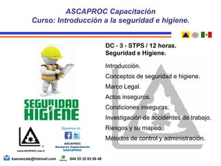 DC - 3 - STPS / 12 horas.
Seguridad e Higiene.
Introducción.
Conceptos de seguridad e higiene.
Marco Legal.
Actos inseguros.
Condiciones inseguras.
Investigación de accidentes de trabajo.
Riesgos y su mapeo.
Métodos de control y administración.
ASCAPROC Capacitación
Curso: Introducción a la seguridad e higiene.
kaarescate@hotmail.com 044 55 32 03 86 48
 