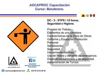 DC - 3 - STPS / 12 horas.
Seguridad e Higiene.
Proceso de Trabajo.
Elementos de una carretera.
Características de la Zona de Obras.
Uniforme y Equipo de Protección
Personal.
Señalización.
Seguridad.
Herramientas básicas.
Uso de Paleta y bandera de emergencia.
Dispositivos luminosos y de seguridad.
Administración de Turnos.
ASCAPROC Capacitación
Curso: Banderero.
kaarescate@hotmail.com 044 55 32 03 86 48
 