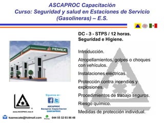 DC - 3 - STPS / 12 horas.
Seguridad e Higiene.
Introducción.
Atropellamientos, golpes o choques
con vehículos.
Instalaciones eléctricas.
Protección contra incendios y
explosiones.
Procedimientos de trabajo seguros.
Riesgo químico.
Medidas de protección individual.
ASCAPROC Capacitación
Curso: Seguridad y salud en Estaciones de Servicio
(Gasolineras) – E.S.
kaarescate@hotmail.com 044 55 32 03 86 48
 