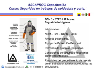 DC - 3 - STPS / 12 horas.
Seguridad e Higiene.
Introducción.
NOM – 027 – STPS – 2008.
Riesgos potenciales.
Equipo de Protección Personal.
Permisos de Trabajos Peligrosos.
Condiciones de seguridad necesarias
durante los trabajos.
Requisitos del procedimiento de rescate
de un trabajador accidentado durante las
actividades.
ASCAPROC Capacitación
Curso: Seguridad en trabajos de soldadura y corte.
kaarescate@hotmail.com 044 55 32 03 86 48
 
