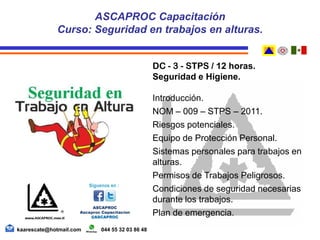 DC - 3 - STPS / 12 horas.
Seguridad e Higiene.
Introducción.
NOM – 009 – STPS – 2011.
Riesgos potenciales.
Equipo de Protección Personal.
Sistemas personales para trabajos en
alturas.
Permisos de Trabajos Peligrosos.
Condiciones de seguridad necesarias
durante los trabajos.
Plan de emergencia.
ASCAPROC Capacitación
Curso: Seguridad en trabajos en alturas.
kaarescate@hotmail.com 044 55 32 03 86 48
 