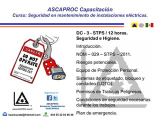 DC - 3 - STPS / 12 horas.
Seguridad e Higiene.
Introducción.
NOM – 029 – STPS – 2011.
Riesgos potenciales.
Equipo de Protección Personal.
Sistemas de etiquetado, bloqueo y
candadeo (LOTO).
Permisos de Trabajos Peligrosos.
Condiciones de seguridad necesarias
durante los trabajos.
Plan de emergencia.
ASCAPROC Capacitación
Curso: Seguridad en mantenimiento de instalaciones eléctricas.
kaarescate@hotmail.com 044 55 32 03 86 48
 
