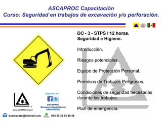 DC - 3 - STPS / 12 horas.
Seguridad e Higiene.
Introducción.
Riesgos potenciales.
Equipo de Protección Personal.
Permisos de Trabajos Peligrosos.
Condiciones de seguridad necesarias
durante los trabajos.
Plan de emergencia.
ASCAPROC Capacitación
Curso: Seguridad en trabajos de excavación y/o perforación.
kaarescate@hotmail.com 044 55 32 03 86 48
 
