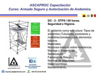 DC - 3 - STPS / 06 horas.
Seguridad e Higiene.
El andamio como estructura: Tipos de
andamios (Tubulares, modulares y
multidireccionales) y sus elementos
básicos.
Materiales.
Nociones básicas sobre resistencia.
Montaje y Ensamblaje.
Señalización.
Factores de Riesgo.
Normas de seguridad.
Desensamblaje.
Mantenimiento.
ASCAPROC Capacitación
Curso: Armado Seguro y Autorización de Andamios.
kaarescate@hotmail.com 044 55 32 03 86 48
 