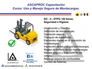 DC - 3 - STPS / 06 horas.
Seguridad e Higiene.
Introducción y Objetivo.
Definición de montacargas.
Operación segura.
Triangulo de estabilidad.
Elementos claves en la operación de
montacargas.
Inspección de los equipos montacargas.
Reglas de transito de los montacargas.
Manejo seguro y adecuado de las
cargas.
Recarga segura de combustible.
Cambio de baterías.
ASCAPROC Capacitación
Curso: Uso y Manejo Seguro de Montacargas.
kaarescate@hotmail.com 044 55 32 03 86 48
 