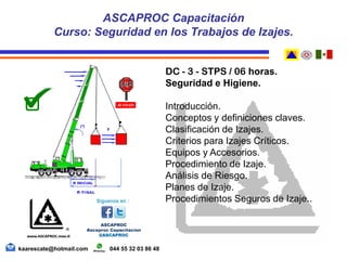 DC - 3 - STPS / 06 horas.
Seguridad e Higiene.
Introducción.
Conceptos y definiciones claves.
Clasificación de Izajes.
Criterios para Izajes Críticos.
Equipos y Accesorios.
Procedimiento de Izaje.
Análisis de Riesgo.
Planes de Izaje.
Procedimientos Seguros de Izaje..
ASCAPROC Capacitación
Curso: Seguridad en los Trabajos de Izajes.
kaarescate@hotmail.com 044 55 32 03 86 48
 