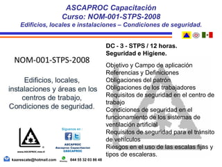 DC - 3 - STPS / 12 horas.
Seguridad e Higiene.
Objetivo y Campo de aplicación
Referencias y Definiciones
Obligaciones del patrón
Obligaciones de los trabajadores
Requisitos de seguridad en el centro de
trabajo
Condiciones de seguridad en el
funcionamiento de los sistemas de
ventilación artificial
Requisitos de seguridad para el tránsito
de vehículos
Riesgos en el uso de las escalas fijas y
tipos de escaleras.
ASCAPROC Capacitación
Curso: NOM-001-STPS-2008
Edificios, locales e instalaciones – Condiciones de seguridad.
kaarescate@hotmail.com 044 55 32 03 86 48
 