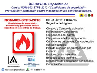 DC - 3 - STPS / 10 horas.
Seguridad e Higiene.
Objetivo y Campo de aplicación
Referencias y Definiciones
Obligaciones del patrón
Obligaciones de los trabajadores
Condiciones de prevención y protección
contra incendios.
Plan de atención de emergencias por
incendio.
Equipos contra incendios.
Brigadas contra incendio.
Simulacros de emergencia por incendio.
Capacitación.
ASCAPROC Capacitación
Curso: NOM-002-STPS-2010 -´Condiciones de seguridad –
Prevención y protección contra incendios en los centros de trabajo.
NOM-002-STPS-2010
Condiciones de seguridad –
Prevención y protección contra
incendios en los centros de trabajo.
kaarescate@hotmail.com 044 55 32 03 86 48
 