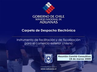 Carpeta de Despacho Electrónica
Instrumento de facilitación y de fiscalización
para el comercio exterior chileno
Reunión Comité Consultivo
18 de marzo 2009
 