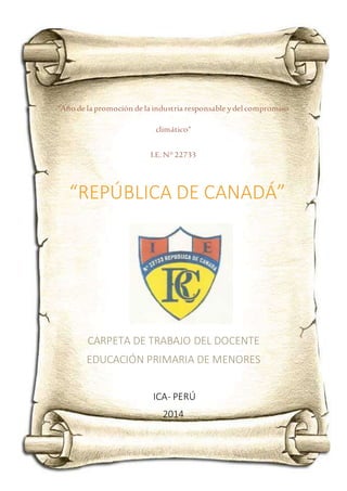 “Año de la promoción de la industria responsable ydel compromiso
climático”
I.E.N° 22733
CARPETA DE TRABAJO DEL DOCENTE
EDUCACIÓN PRIMARIA DE MENORES
ICA- PERÚ
2014
“REPÚBLICA DE CANADÁ”
 