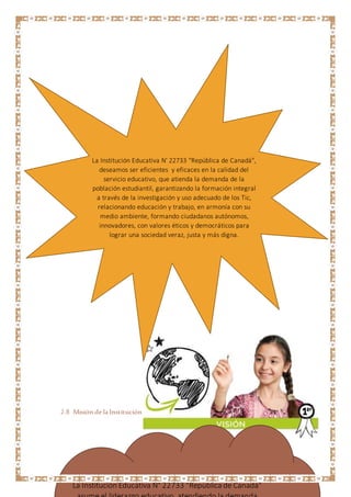 2.8 Misión de la InstituciónEducativa N° 22733 "República deCanadá"
La Institución Educativa N' 22733 "República de Canadá",
deseamos ser eficientes y eficaces en la calidad del
servicio educativo, que atienda la demanda de la
población estudiantil, garantizando la formación integral
a través de la investigación y uso adecuado de los Tic,
relacionando educación y trabajo, en armonía con su
medio ambiente, formando ciudadanos autónomos,
innovadores, con valores éticos y democráticos para
lograr una sociedad veraz, justa y más digna.
La Institución Educativa N° 22733 “República de Canadá"
 