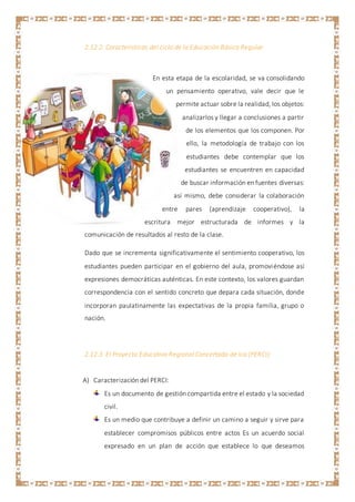 2.12.2 Características del ciclo de la Educación Básica Regular
En esta etapa de la escolaridad, se va consolidando
un pensamiento operativo, vale decir que le
permite actuar sobre la realidad, los objetos:
analizarlos y llegar a conclusiones a partir
de los elementos que los componen. Por
ello, la metodología de trabajo con los
estudiantes debe contemplar que los
estudiantes se encuentren en capacidad
de buscar información en fuentes diversas:
así mismo, debe considerar la colaboración
entre pares (aprendizaje cooperativo), la
escritura mejor estructurada de informes y la
comunicación de resultados al resto de la clase.
Dado que se incrementa significativamente el sentimiento cooperativo, los
estudiantes pueden participar en el gobierno del aula, promoviéndose así
expresiones democráticas auténticas. En este contexto, los valores guardan
correspondencia con el sentido concreto que depara cada situación, donde
incorporan paulatinamente las expectativas de la propia familia, grupo o
nación.
2.12.3 El Proyecto Educativo Regional Concertado de Ica (PERCI):
A) Caracterización del PERCI:
Es un documento de gestión compartida entre el estado y la sociedad
civil.
Es un medio que contribuye a definir un camino a seguir y sirve para
establecer compromisos públicos entre actos Es un acuerdo social
expresado en un plan de acción que establece lo que deseamos
 
