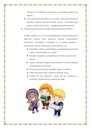 alcanzar en el mediano y largo plazo y lo que debemos hacer para
lograrlo.
Es un documento orientador de las acciones y decisiones de política
educativa regional teniendo también carácter concertador para
generar cambios y desarrollo en gobernabilidad democrática.
B) Visión del Proyecto Educativo Regional Concertado de Ica (PERCI):
Al 2021 la Región Ica es, una sociedad educadora comprometida con el
desarrollo humano, justa, equitativa, inclusiva, emprendedora,
democrática, participativa, sustentada en el cambio educativo e
identidad pluricultural insertada al mundo moderno, con:
Estudiantes, líderes, emprendedores, investigadores practicando
valores e identificados con su región.
Docentes innovadores, competentes ejerciendo su vocación de
servicio.
Sistema educativo integral desarrollando el currículo regional
contextualizado y pertinente.
Infraestructura educativa saludable, segura y moderna.
Gestión descentralizada, autónoma, eficiente, eficaz.
Calidad de vida sostenible, cultura de paz, productiva y
ambiental, salud preventiva y gestión de riesgo.
 