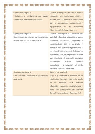 Objetivo estratégico 2:
Estudiantes e instituciones que logran
aprendizajes pertinentes y de calidad.
Objetivo estratégico 5: Establecer alianzas
estratégicas con instituciones públicas y
privadas, ONGs, Cooperación Internacional
para la construcción, mantenimiento y
equipamiento de las Instituciones
Educativas saludables y modernas.
Objetivo estratégico 6:
Una sociedad que educa a sus ciudadanos y
los compromete con su comunidad.
Objetivo estratégico 6: Consolidar una
sociedad educadora dispuesta a formar
ciudadanos informados, proposititos y
comprometidos con el desarrollo y
bienestar de la comunidad garantizando la
participación activa, concertada de agentes
y actores sociales, sector público y privada,
que contribuya al desarrollo educativo,
reafirmando nuestra identidad
pluricultural , preservación del medio
ambiente y práctica de valores.
Objetivo estratégico 1:
Oportunidades y resultados de igual calidad
para todos.
Objetivo estratégico 7:
Mejorar y fortalecer el bienestar de los
estudiantes, docentes y padres de familia
en los aspectos: salud, nutrición,
educación, economía, infraestructura y
otros, con participación del Gobierno
Central, Regional, Local y Sociedad Civil.
 