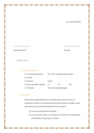 Ica, enero del 2014
__________________ _________________
Arturo Ricardo R. Director
2.14Plan lector
I. DATOS INFORMATIVOS
1.1 Institución Educativa : N° 22733 " República de Canadá"
1.2 Grado :
1.3 Sección : Única
1.4 Alumnos Matriculados : T= H= M=
1.5 Profesor : Arturo Ricardo Rodríguez
II. FINALIDAD
Desarrolla la capacidad de leer y el hábito lector que permita a !as
estudiantes mejorar los niveles de comprensión lectora y acceder a otros
aprendizajes ,para ello el presente plan lector propicia :
a) El acercamiento libre a los textos.
b) La recreación lúdica y el disfruto de lo leído sin imposiciones,
verificándose el gusto por la lectura.
 