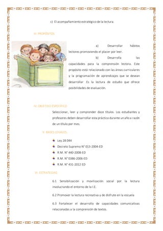 c) El acompañamiento estratégico de la lectura.
III. PROPÓSITOS
a) Desarrollar hábitos
lectores promoviendo el placer por leer.
b) Desarrolla las
capacidades para la comprensión lectora. Este
propósito está relacionado con las áreas curriculares
y la programación de aprendizajes que se desean
desarrollar .Es la lectura de estudio que ofrece
posibilidades de evaluación.
IV. OBJETIVO ESPECÍFICO
Seleccionar, leer y comprender doce títulos. Los estudiantes y
profesores deben desarrollar esta práctica durante un año a razón
de un título por mes.
V. BASES LEGALES:
Ley 28 044
Decreto Supremo N° 013-2004-ED
R.M. N° 440-2008-ED
R.M. N° 0386-2006-ED
R.M. N° 431-2012 ED
VI. ESTRATEGIAS:
6.1 Sensibilización y movilización social por la lectura
involucrando el entorno de la I.E.
6.2 Promover la lectura recreativa y de disfrute en la escuela
6.3 Fortalecer el desarrollo de capacidades comunicativas
relacionadas a la comprensión de textos.
 