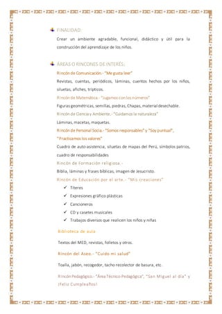 FINALIDAD:
Crear un ambiente agradable, funcional, didáctico y útil para la
construcción del aprendizaje de los niños.
ÁREAS O RINCONES DEINTERÉS:
Rincón de Comunicación.- “Me gusta leer”
Revistas, cuentas, periódicos, láminas, cuentos hechos por los niños,
siluetas, afiches, trípticos.
Rincón de Matemática.- “Jugamos con los números”
Figuras geométricas, semillas, piedras, Chapas, material desechable.
Rincón de Ciencia y Ambiente.- “Cuidamos la naturaleza”
Láminas, macetas, maquetas.
Rincón de Personal Socia.- “Somos responsables” y “Soy puntual”,
“Practicamos los valores”
Cuadro de auto-asistencia, siluetas de mapas del Perú, símbolos patrios,
cuadro de responsabilidades
Rincón de Formación religiosa.-
Biblia, láminas y frases bíblicas, imagen de Jesucristo.
Rincón de Educación por el arte.- “Mis creaciones”
 Títeres
 Expresiones gráfico plásticas
 Cancioneros
 CD y casetes musicales
 Trabajos diversos que realicen los niños y niñas
Biblioteca de aula
Textos del MED, revistas, folletos y otros.
Rincón del Aseo.- “Cuido mi salud”
Toalla, jabón, recogedor, tacho recolector de basura, etc.
Rincón Pedagógico.- “Área Técnico-Pedagógica”, “San Miguel al día” y
¡Feliz Cumpleaños!
 