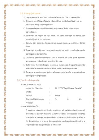 3.3.3 Del(a) Docente
a) Llegar puntual al aula para realizar la formación y dar la bienvenida.
b) Brindar a los niños y niñas una educación de calidad que favorezca su
desarrollo integral como persona.
c) Promover la participación activa y responsable de los niños en sus
aprendizajes.
d) Estimular los logros de los niños, así como corregir sus faltas con
equidad, justicia y creatividad.
e) Escucha con paciencia las opiniones, dudas, quejas y problemas de los
niños.
f) Organizar y ambientar convenientemente los sectores del aula con la
participación de los niños.
g) Coordinar permanentemente con el Comité de Aula para ejecutar
acciones que redunden en beneficio del aula.
h) Determinar la metodología, técnicas y estrategias de aprendizaje más
adecuadas a las características de los niños y a las capacidades.
i) Convocar a reuniones periódicas a los padres de familia promoviendo su
participación organizada.
3.4 Plan detrabajo deaula
I. DATOS INFORMATIVOS
Institución Educativa : N° 22773 “República de Canadá”
Grado :
Sección : Única
Alumnos Matriculados : T= H= M=
Profesor :
II. FUNDAMENTACIÓN
El presente documento tiende a orientar el trabajo educativo en el
presente año escolar, mediante la planificación de actividades y acciones
orientadas a atender las necesidades prioritarias de los niños y niñas, a
fin de optimizar el proceso de aprendizaje con la participación activa y
responsable de los agentes de la educación.
 