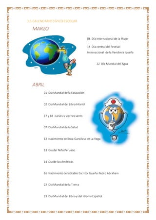 3.5 CALENDARIOCÍVICOESCOLAR
MARZO
08 Día Internacional de la Mujer
14 Día central del Festival
Internacional de la Vendimia Iqueña
22 Día Mundial del Agua
ABRIL
01 Día Mundial de la Educación
02 Día Mundial del Libro Infantil
17 y 18 Jueves y viernes santo
07 Día Mundial de la Salud
12 Nacimiento del Inca Garcilaso de La Vega
13 Día del Niño Peruano
14 Día de las Américas
16 Nacimiento del notable Escritor Iqueño Pedro Abraham
22 Día Mundial de la Tierra
23 Día Mundial del Libro y del Idioma Español
 