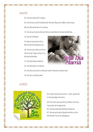 MAYO
01 Día Mundial del Trabajo
02 Aniversario del Combate del Dos de Mayo de 1866 y homenaje
08 Día Mundial de la Cruz Roja
11 Aniversario de la Acción Heroica de María Parado de Bellido
11 Día de la Madre
15 Nacimiento de la Dra.
María Reiche Newwmann
18 Aniversario del sacrificio
heroico de Túpac Amaru II y
Micaela Bastidas
17 Día del Idioma Nativo
31 Día Mundial sin tabaco
31 Día Nacional de la reflexión sobre Desastres Naturales
31 Día de la Solidaridad
JUNIO
03 Fallecimiento de Julio C. Tello, padre de
la Arqueología Peruana
04 Día Internacional de los Niños Víctimas
Inocentes de la Agresión
05 Día Mundial del Medio Ambiente
07 Aniversario de la Batalla de Aria y Día
del Héroe Francisco Bolognesi
 