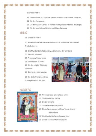 15 Día del Padre
17 Fundación de la Ciudad de Ica con el nombre de Villa de Valverde
24 Día del Campesino
26 Día de la Lucha Contra el Tráfico ilícito y el Uso Indebido de Drogas
29 Día del Sacrificio del Mártir José Olaya Balandra
JULIO
06 Día del Maestro
10 Aniversario de la Batalla de Huamachuco. Inmolación del Coronel
Prado Gutiérrez
11 Día Mundial de la Población y poblamiento del territorio
20 Semana patriótica
20 Próceres y Precursores
23 Símbolos de la Patria
23 Día del aviador Abelardo
Quiñones
24 Corrientes Libertadoras
28 Día de la Proclamación de
la Independencia del Perú
AGOSTO
06 Aniversario de la Batalla de Junín
22 Día Mundial del Folclor
26 Día del anciano
27 Día de la Defensa Nacional
28 Día de la reincorporación de Tacna al seno
de la Patria
30 Día Mundial de Santa Rosa de Lima
31 Día del Mariscal Ramón Castilla
 