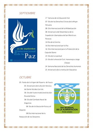 SEPTIEMBRE
1ra Semana de la Educación Vial
07 Día de los Derechos Cívicos de la Mujer
Peruana
08 Día Internacional de la Alfabetización
08 Aniversario del Desembarco de la
Expedición Libertadora de San Martín en
Paracas
14 Día de la Familia
16 Día Internacional por la Paz
16 Día Internacional para la Protección de la
Capa de Ozono
23 Día de la Juventud
23 Día de la Aviación Civil. Homenaje a Jorge
Chávez
24 Semana Nacional de los Derechos Humanos
25 Aniversario de la Institución Educativa
OCTUBRE
05 Fiesta de la Virgen del Rosario de Yauca
05 Aniversario de la Acción Heroica
de Daniel Alcides Carrión
06 Día del ilustre tradicionalista don
Ricardo Palma
08 Día del Combate Naval de
Angamos
08 Día de la Educación Física y el
Deporte
08 Día Internacional de la
Reducción de los Desastres
 