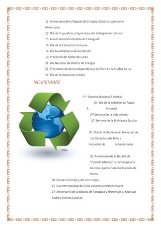 12 Aniversario de la llegada de Cristóbal Colón al continente
Americano
12 Día de los pueblos originarios y del diálogo intercultural
15 Aniversario de la Batalla de Changuillo
16 Día de la Educación Inclusiva
16 Día Mundial de la Alimentación
19 Procesión del Señor de Luren
21 Día Nacional de Ahorro de Energía
21 Proclamación de la Independencia del Perú en la Ciudad de Ica
24 Día de las Naciones Unidas
NOVIEMBRE
1ra Semana Nacional Forestal
04 Día de la rebelión de Túpac
A Amaru II
2da Semana de la Vida Animal
10 Semana de la Biblioteca Escolar
20 Día de la Declaración Universal de
los Derechos del Niño e
Iniciación de la Semana del
Niño
20 Aniversario de la Batalla de
“Carrillo-Molinos” y homenaje a la
heroína iqueña Catalina Buendía de
Pecho
20 Día del reciclaje y del aire limpio
25 Día Internacional de la No violencia contra la mujer
27 Aniversario de la Batalla de Tarapacá y Homenaje al Mariscal
Andrés Avelino Cáceres
 
