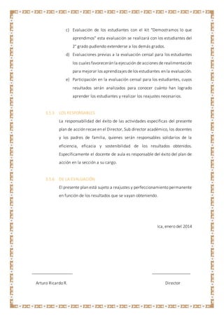 c) Evaluación de los estudiantes con el kit "Demostramos lo que
aprendimos" esta evaluación se realizará con los estudiantes del
2° grado pudiendo extenderse a los demás grados.
d) Evaluaciones previas a la evaluación censal para los estudiantes
los cuales favorecerán la ejecución de acciones de realimentación
para mejorar los aprendizajes de los estudiantes en la evaluación.
e) Participación en la evaluación censal para los estudiantes, cuyos
resultados serán analizados para conocer cuánto han logrado
aprender los estudiantes y realizar los reajustes necesarios.
3.5.5 LOS RESPONSABLES
La responsabilidad del éxito de las actividades específicas del presente
plan de acción recae en el Director, Sub director académico, los docentes
y los padres de familia, quienes serán responsables solidarios de la
eficiencia, eficacia y sostenibilidad de los resultados obtenidos.
Específicamente el docente de aula es responsable del éxito del plan de
acción en la sección a su cargo.
3.5.6 DE LA EVALUACIÓN
El presente plan está sujeto a reajustes y perfeccionamiento permanente
en función de los resultados que se vayan obteniendo.
Ica, enero del 2014
__________________ _________________
Arturo Ricardo R. Director
 