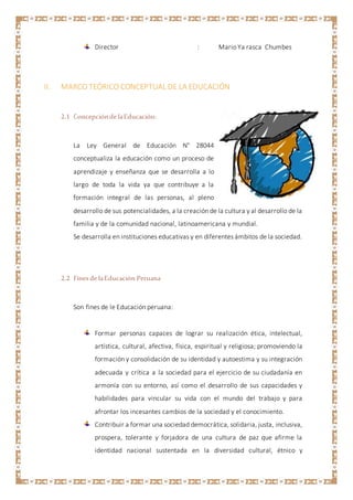 Director : Mario Ya rasca Chumbes
II. MARCO TEÓRICO CONCEPTUAL DE LA EDUCACIÓN
2.1 Concepciónde laEducación:
La Ley General de Educación N° 28044
conceptualiza la educación como un proceso de
aprendizaje y enseñanza que se desarrolla a lo
largo de toda la vida ya que contribuye a la
formación integral de las personas, al pleno
desarrollo de sus potencialidades, a la creación de la cultura y al desarrollo de la
familia y de la comunidad nacional, latinoamericana y mundial.
Se desarrolla en instituciones educativas y en diferentes ámbitos de la sociedad.
2.2 Fines de laEducación Peruana
Son fines de le Educación peruana:
Formar personas capaces de lograr su realización ética, intelectual,
artística, cultural, afectiva, física, espiritual y religiosa; promoviendo la
formación y consolidación de su identidad y autoestima y su integración
adecuada y crítica a la sociedad para el ejercicio de su ciudadanía en
armonía con su entorno, así como el desarrollo de sus capacidades y
habilidades para vincular su vida con el mundo del trabajo y para
afrontar los incesantes cambios de la sociedad y el conocimiento.
Contribuir a formar una sociedad democrática, solidaria, justa, inclusiva,
prospera, tolerante y forjadora de una cultura de paz que afirme la
identidad nacional sustentada en la diversidad cultural, étnico y
 