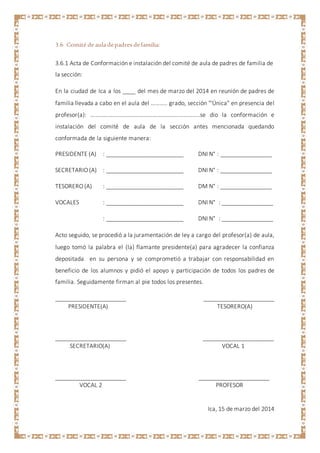3.6 Comité de aula depadres defamilia:
3.6.1 Acta de Conformación e instalación del comité de aula de padres de familia de
la sección:
En la ciudad de Ica a los ____ del mes de marzo del 2014 en reunión de padres de
familia llevada a cabo en el aula del ……….. grado, sección "'Única" en presencia del
profesor(a): ………………………………………………………………..se dio la conformación e
instalación del comité de aula de la sección antes mencionada quedando
conformada de la siguiente manera:
PRESIDENTE (A) : ________________________ DNI N° : ________________
SECRETARIO (A) : ________________________ DNI N° : ________________
TESORERO (A) : ________________________ DM N° : ________________
VOCALES : ________________________ DNI N° : ________________
: ________________________ DNI N° : ________________
Acto seguido, se procedió a la juramentación de ley a cargo del profesor(a) de aula,
luego tomó la palabra el (la) flamante presidente(a) para agradecer la confianza
depositada en su persona y se comprometió a trabajar con responsabilidad en
beneficio de los alumnos y pidió el apoyo y participación de todos los padres de
familia. Seguidamente firman al pie todos los presentes.
______________________ ______________________
PRESIDENTE(A) TESORERO(A)
______________________ ______________________
SECRETARIO(A) VOCAL 1
______________________ ______________________
VOCAL 2 PROFESOR
Ica, 15 de marzo del 2014
 