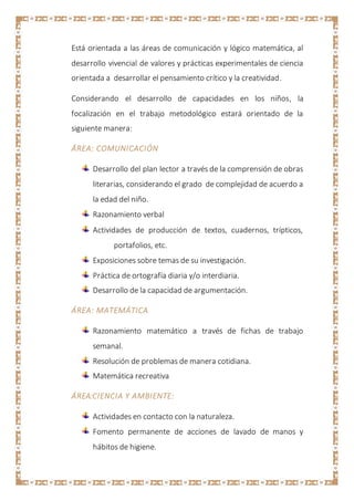 Está orientada a las áreas de comunicación y lógico matemática, al
desarrollo vivencial de valores y prácticas experimentales de ciencia
orientada a desarrollar el pensamiento crítico y la creatividad.
Considerando el desarrollo de capacidades en los niños, la
focalización en el trabajo metodológico estará orientado de la
siguiente manera:
ÁREA: COMUNICACIÓN
Desarrollo del plan lector a través de la comprensión de obras
literarias, considerando el grado de complejidad de acuerdo a
la edad del niño.
Razonamiento verbal
Actividades de producción de textos, cuadernos, trípticos,
portafolios, etc.
Exposiciones sobre temas de su investigación.
Práctica de ortografía diaria y/o interdiaria.
Desarrollo de la capacidad de argumentación.
ÁREA: MATEMÁTICA
Razonamiento matemático a través de fichas de trabajo
semanal.
Resolución de problemas de manera cotidiana.
Matemática recreativa
ÁREA:CIENCIA Y AMBIENTE:
Actividades en contacto con la naturaleza.
Fomento permanente de acciones de lavado de manos y
hábitos de higiene.
 