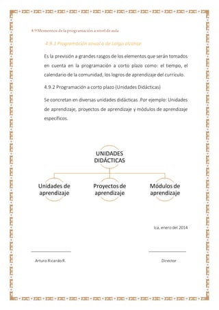4.9Momentos dela programación a nivel deaula
4.9.1 Programación anual o de Largo alcance
Es la previsión a grandes rasgos de los elementos que serán tomados
en cuenta en la programación a corto plazo como: el tiempo, el
calendario de la comunidad, los logros de aprendizaje del currículo.
4.9.2 Programación a corto plazo (Unidades Didácticas)
Se concretan en diversas unidades didácticas .Por ejemplo: Unidades
de aprendizaje, proyectos de aprendizaje y módulos de aprendizaje
específicos.
Ica, enero del 2014
__________________ _________________
Arturo Ricardo R. Director
UNIDADES
DIDÁCTICAS
Unidades de
aprendizaje
Proyectosde
aprendizaje
Módulos de
aprendizaje
 